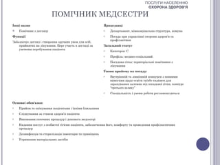 ПОСЛУГИ НАСЕЛЕННЮ
                                                                                      ОХОРОНА ЗДОРОВ’Я

                         ПОМІЧНИК МЕДСЕСТРИ
Інші назви                                                Працедавці
   Помічник з догляду                                    o   Департамент, міжкомунальна структура, комуна
Функції                                                   o   Посада при управлінні охорони здоров’я та
                                                              профілактики
Забезпечує догляд і створення зручних умов для осіб,
    прийнятих на лікування. Бере участь в догляді за      Загальний статус
    умовами перебування пацієнта                          o   Категорія: С
                                                          o   Профіль: медико-соціальний
                                                          o   Посадова сітка: територіальні помічники з
                                                              лікування
                                                          Умови прийому на посаду:
                                                          o   Внутрішній та зовнішній конкурси з певними
                                                              вимогами щодо освіти та/або екзамен для
                                                              зарахування залежно від посадової сітки, конкурс
                                                              “третього шляху”
                                                          o   Спеціальність і умови роботи регламентуються


Основні обов'язки:
o   Прийом та опікування пацієнтами і їхніми близькими
o   Слідкування за станом здоров’я пацієнта
o   Виконання поточних процедур і допомога медсестрі
o   Надання послуг з особистої гігієни пацієнта, забезпечення його, комфорту та проведення профілактичних
    процедур
o   Дезинфекція та стерилізація інвентарю та приміщень
o   Утримання матеріальних засобів
 