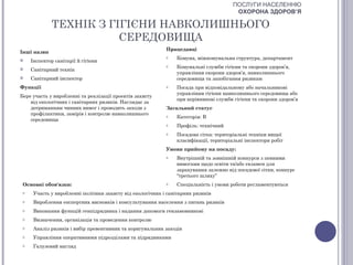 ПОСЛУГИ НАСЕЛЕННЮ
                                                                                        ОХОРОНА ЗДОРОВ’Я

              ТЕХНІК З ГІГІЄНИ НАВКОЛИШНЬОГО
                         СЕРЕДОВИЩА
                                                            Працедавці
Інші назви
                                                            o   Комуна, міжкомунальна структура, департамент
    Інспектор санітарії й гігієни
                                                            o   Комунальні служби гігієни та охорони здоров’я,
    Санітарний технік
                                                                управління охорони здоров’я, навколишнього
    Санітарний інспектор                                       середовища та запобігання ризикам
Функції                                                     o   Посада при відповідальному або начальникові
                                                                управління гігієни навколишнього середовища або
Бере участь у виробленні та реалізації проектів захисту
                                                                при керівникові служби гігієни та охорони здоров’я
    від екологічних і санітарних ризиків. Наглядає за
    дотриманням чинних вимог і проводить заходи з           Загальний статус
    профілактики, замірів і контролю навколишнього          o   Категорія: В
    середовища
                                                            o   Профіль: технічний
                                                            o   Посадова сітка: територіальні техніки вищої
                                                                класифікації, територіальні інспектори робіт
                                                            Умови прийому на посаду:
                                                            o   Внутрішній та зовнішній конкурси з певними
                                                                вимогами щодо освіти та/або екзамен для
                                                                зарахування залежно від посадової сітки, конкурс
                                                                “третього шляху”
 Основні обов'язки:                                         o   Спеціальність і умови роботи регламентуються
 o    Участь у виробленні політики захисту від екологічних і санітарних ризиків
 o    Вироблення експертних висновків і консультування населення з питань ризиків
 o    Виконання функцій генпідрядника і надання допомоги гензамовникові
 o    Визначення, організація та проведення контролю
 o    Аналіз ризиків і вибір превентивних та коригувальних заходів
 o    Управління оперативними підрозділами та підрядниками
 o    Галузевий нагляд
 