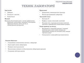 ПОСЛУГИ НАСЕЛЕННЮ
                                                                                            ЛАБОРАТОРІЇ

                             ТЕХНІК ЛАБОРАТОРІЇ
Інші назви                                                Працедавці
    Лаборант                                             o   Департамент, міжкомунальна структура
    Спеціаліст з аналізів                                o   Посада при керівництві лабораторії
    Технік-біолог                                        Загальний статус
Функції                                                   o   Категорія: В
Проводить біологічний аналіз з метою профілактики,        o   Профіль: медико-соціальний, технічний
   виявлення, діагностики, лікування та досліджень.       o   Посадова сітка: територіальні медико-соціальні
   Забезпечує безпеку осіб та догляд за
                                                              асистенти, територіальні техніки вищого розряду
   лабораторними препаратами
                                                          Умови прийому на посаду:
                                                          o   Внутрішній та зовнішній конкурси з певними
                                                              вимогами щодо освіти та/або екзамен для
                                                              зарахування залежно від посадової сітки, конкурс
                                                              “третього шляху”
                                                          o   Спеціальність і умови роботи регламентуються



 Основні обов'язки:
 o    Слідкування за виконанням аналізів у лабораторії
 o    Аналіз проб, узятих лабораторією
 o    Контроль якості результатів
 o    Експлуатація, контроль та обслуговування лабораторних приладів
 o    Складання звітів про аналізи
 