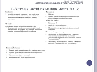 ПОСЛУГИ НАСЕЛЕННЮ
                                              ОБСЛУГОВУВАННЯ НАСЕЛЕННЯ ТА РИТУАЛЬНІ ПОСЛУГИ



        РЕЄСТРАТОР АКТІВ ГРОМАДЯНСЬКОГО СТАНУ
Інші назви                                                  Працедавці
    Адміністративний працівник з реєстрації актів          o   Комуна
     громадянського стану/з проведення виборів/з            o   Посада при службах реєстрації громадянського
     адміністративних формальностей/з прийому
                                                                стану або обслуговування населення
     громадян
                                                            Загальний статус
                                                            o   Категорія: С
Функції
                                                            o   Профіль: адміністративний
Розглядає й складає акти громадянського стану
    (народження, шлюб, усиновлення, смерть тощо);           o   Посадова сітка: територіальні адміністративні
    видає сімейні свідоцтва та веде реєстри. Забезпечує         помічники
    прийом громадян і інформацію телефоном
                                                            Умови прийому на посаду:
                                                            o   Внутрішній та зовнішній конкурси з певними
                                                                вимогами щодо освіти та/або екзамен для
                                                                зарахування залежно від посадової сітки, конкурс
                                                                “третього шляху”
                                                            o   Можливість безпосереднього прийому для кадрів
                                                                категорії С залежно від чину (другий клас)


 Основні обов'язки:
 o    Прийом заяв і оформлення актів громадянського стану
 o    Прийом громадян і надання довідкової інформації
 o    Оформлення свідоцтв про шлюб
 o    Ведення реєстрів громадянського стану
 