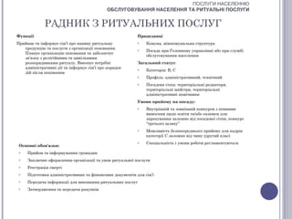 ПОСЛУГИ НАСЕЛЕННЮ
                                            ОБСЛУГОВУВАННЯ НАСЕЛЕННЯ ТА РИТУАЛЬНІ ПОСЛУГИ


             РАДНИК З РИТУАЛЬНИХ ПОСЛУГ
Функції                                                    Працедавці
Приймає та інформує сім’ї про наявну ритуальну             o   Комуна, міжкомунальна структура
   продукцію та послуги з організації поховання.           o   Посада при Головному управлінні або при службі
   Планує організацію поховання та забезпечує
                                                               обслуговування населення
   зв’язок з релігійними та цивільними
   розпорядниками ритуалу. Виконує потрібні                Загальний статус
   адміністративні дії та інформує сім’ї про порядок       o   Категорія: В, С
   дій після поховання
                                                           o   Профіль: адміністративний, технічний
                                                           o   Посадова сітка: територіальні редактори,
                                                               територіальні майстри, територіальні
                                                               адміністративні помічники
                                                           Умови прийому на посаду:
                                                           o   Внутрішній та зовнішній конкурси з певними
                                                               вимогами щодо освіти та/або екзамен для
                                                               зарахування залежно від посадової сітки, конкурс
                                                               “третього шляху”
                                                           o   Можливість безпосереднього прийому для кадрів
                                                               категорії С залежно від чину (другий клас)
                                                           o   Спеціальність і умови роботи регламентуються
 Основні обов'язки:
 o   Прийом та інформування громадян
 o   Заключне оформлення організації та умов ритуальної послуги
 o   Реєстрація смерті
 o   Підготовка адміністративних та фінансових документів для сім’ї
 o   Передача інформації для виконання ритуальних послуг
 o   Затвердження та передача рахунків
 