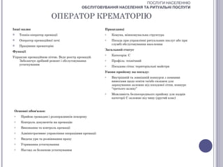 ПОСЛУГИ НАСЕЛЕННЮ
                                           ОБСЛУГОВУВАННЯ НАСЕЛЕННЯ ТА РИТУАЛЬНІ ПОСЛУГИ

                         ОПЕРАТОР КРЕМАТОРІЮ
Інші назви                                             Працедавці
    Технік-оператор кремації                          o   Комуна, міжкомунальна структура
    Оператор кремаційної печі                         o   Посада при управлінні ритуальних послуг або при
                                                           службі обслуговування населення
    Працівник крематорію
                                                       Загальний статус
Функції
                                                       o   Категорія: С
Управляє кремаційною піччю. Веде реєстр кремацій.
   Забезпечує дрібний ремонт і обслуговування          o   Профіль: технічний
   устаткування                                        o   Посадова сітка: територіальні майстри
                                                       Умови прийому на посаду:
                                                       o   Внутрішній та зовнішній конкурси з певними
                                                           вимогами щодо освіти та/або екзамен для
                                                           зарахування залежно від посадової сітки, конкурс
                                                           “третього шляху”
                                                       o   Можливість безпосереднього прийому для кадрів
                                                           категорії С залежно від чину (другий клас)



 Основні обов'язки:
 o    Прийом громадян і розпорядників похорону
 o    Контроль документів на кремацію
 o    Виконання та контроль кремації
 o    Адміністративне управління операціями кремації
 o    Видача урн та розвіювання праху
 o    Утримання устаткування
 o    Нагляд за безпекою устаткування
 