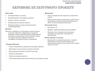 ПОСЛУГИ НАСЕЛЕННЮ
                                                                                       КУЛЬТУРНА СФЕРА


           КЕРІВНИК КУЛЬТУРНОГО ПРОЕКТУ
Інші назви                                                 Працедавці
    Уповноважений з культури                              o   Регіон, міжкомунальна структура, департамент,
                                                               комуна
    Уповноважений з культурного розвитку
                                                           o   Посада при Головному управлінні служб або при
    Радник з питань культури
                                                               управлінні культури, організації громадського
    Координатор культурного проекту                           життя чи обслуговування населення
    Відповідальний за сектор організації життя            Загальний статус
     міста/мікрорайонів                                    o   Категорія: А, В
Функції                                                    o   Профіль: адміністративний, організаційний
Організує, проводить та популяризує заходи й об’єкти       o   Посадова сітка: територіальні помічники,
    культури. Забезпечує інформацію та організує
                                                               територіальні редактори, територіальні
    мистецьке життя в окремих аспектах (образотворче
                                                               організатори
    мистецтво, аудіовізуальні засоби, вистави, міська
    культура тощо) або спрямовує заходи на                 Умови прийому на посаду:
    специфічну аудиторію (шкільне середовище)              o   Внутрішній та зовнішній конкурси з певними
                                                               вимогами щодо освіти та/або екзамен для
                                                               зарахування залежно від посадової сітки, конкурс
 Основні обов'язки:                                            “третього шляху”
 o    Участь в бюджетному управлінні культурних проектів
 o    Організація та реалізація культурних проектів
 o    Популяризація проектів та об’єктів культури
 o    Розвиток партнерства
 o    Оцінка культурних проектів
 o    Залучення широких верств населення до культурних заходів
 