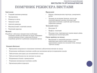 ПОСЛУГИ НАСЕЛЕННЮ
                                                                  МИСТЕЦТВО ТА ОРГАНІЗАЦІЯ ВИСТАВ

              ПОМІЧНИК РЕЖИСЕРА ВИСТАВИ
Інші назви                                                Працедавці
    Старший помічник режисера                            o   Комуна, міжкомунальна структура, департамент,
                                                              регіон
    Звукорежисер
                                                          o   Залежно від величини громади, посада при
    Режисер по світлу
                                                              технічній дирекції закладу культури, при
    Завідувач сцени                                          управлінні технічних служб або при Головному
                                                              управлінні громади
    Асистент режисера
                                                          Загальний статус
    Відповідальний з технічних питань
                                                          o   Категорія: В
    Технічний директор
                                                          o   Профіль: технічний
Функції
                                                          o   Посадова сітка: територіальні техніки вищого рівня,
Розробляє і забезпечує використання необхідних
                                                              територіальні інспектори робіт
    технічних засобів для вистави чи заходу. Координує
    технічні рішення згідно з вимогами безпеки,           Умови прийому на посаду:
    потребами артистів та робочими сценаріями вистав      o   Внутрішній та зовнішній конкурси з певними
                                                              вимогами щодо освіти та/або екзамен для
                                                              зарахування залежно від посадової сітки, конкурс
                                                              “третього шляху”
 Основні обов'язки:
 o    Проведення попереднього планування технічного забезпечення вистави чи заходу
 o    Планування необхідних технічних засобів для постановки вистав чи проведення заходів
 o    Забезпечення умов праці для постановочного складу
 o    Забезпечення безпеки під час вистави чи заходу
 o    Підтримання зв’язків з громадськістю
 o    Утримання матеріально-технічних засобів
 o    Організація роботи підрозділу
 