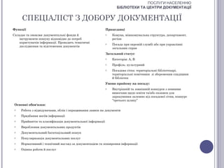 ПОСЛУГИ НАСЕЛЕННЮ
                                                                  БІБЛІОТЕКИ ТА ЦЕНТРИ ДОКУМЕНТАЦІЇ


     СПЕЦІАЛІСТ З ДОБОРУ ДОКУМЕНТАЦІЇ
Функції                                                    Працедавці
Складає та оновлює документальні фонди й                   o   Комуна, міжкомунальна структура, департамент,
   інструменти пошуку відповідно до потреб                     регіон
   користувачів інформації. Проводить тематичні            o   Посада при окремій службі або при управлінні
   дослідження та відстеження документів
                                                               загальних справ
                                                           Загальний статус
                                                           o   Категорія: А, В
                                                           o   Профіль: культурний
                                                           o   Посадова сітка: територіальні бібліотекарі,
                                                               територіальні помічники зі збереження спадщини
                                                               й бібліотек
                                                           Умови прийому на посаду:
                                                           o   Внутрішній та зовнішній конкурси з певними
                                                               вимогами щодо освіти та/або екзамен для
                                                               зарахування залежно від посадової сітки, конкурс
                                                               “третього шляху”
 Основні обов'язки:
 o   Робота з відвідувачами, облік і опрацювання заявок на документи
 o   Придбання носіїв інформації
 o   Прийняття та класифікація документальної інформації
 o   Вироблення документальних продуктів
 o   Документальний багатоцільовий пошук
 o   Популяризація документальних послуг
 o   Нормативний і технічний нагляд за документацією та поширення інформації
 o   Оцінка роботи й послуг
 