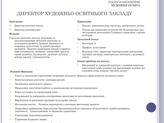 ПОСЛУГИ НАСЕЛЕННЮ
                                                                                       ХУДОЖНЯ ОСВІТА


      ДИРЕКТОР ХУДОЖНЬО-ОСВІТНЬОГО ЗАКЛАДУ
Інші назви                                                 Працедавці
   Директор музичної школи                                o   Комуна, міжкомунальна структура, департамент, регіон
   Директор консерваторії                                 o   Посада при управлінні культури або безпосередньо при
                                                               заступникові начальника Головного управління з питань
Функції
                                                               культури
Управляє проектом закладу відповідно до
                                                           Загальний статус
   загальнодержавної методики навчання та
   культурного розвитку громади. Організує та              o   Категорія: А
   координує педагогічну та адміністративну                o   Профіль: культурний
   діяльність. Заохочує проведення заходів і гарантує
   їхню узгодженість, визначає інноваційні проекти,        o   Посадова сітка: директори територіальних навчальних
   сприяє розвитку партнерства, організує загальні             художніх закладів, територіальні викладачі з художньої
   зв’язки закладу з громадськістю                             освіти
                                                           Умови прийому на посаду:
                                                           o   Внутрішній та зовнішній конкурси з певними вимогами
                                                               щодо освіти та/або екзамен для зарахування залежно від
Основні обов'язки:                                             посадової сітки, конкурс “третього шляху”

o   Участь у визначенні стратегічних напрямків діяльності громади в сфері розвитку художньої освіти
o   Консультування депутатів і керівних органів
o   Організація навчального процесу
o   Проведення аналітичної роботи та впровадження методичних нововведень
o   Консультування та спрямування учнів
o   Координація та керівництво методичними проектами та колективною практикою
o   Вироблення та реалізація програми культурних заходів
o   Постановка вистав.   Розвиток партнерства в питаннях мистецьких проектів
o   Оперативне керівництво підрозділами. Організація роботи персоналу (педагогічного, адміністративного,
    технічного). Адміністративне та бюджетне управління
o   Управління людськими ресурсами
o   Утримання будинків і майна
 