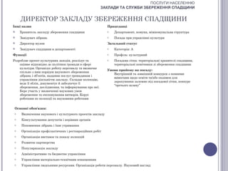 ПОСЛУГИ НАСЕЛЕННЮ
                                                        ЗАКЛАДИ ТА СЛУЖБИ ЗБЕРЕЖЕННЯ СПАДЩИНИ


     ДИРЕКТОР ЗАКЛАДУ ЗБЕРЕЖЕННЯ СПАДЩИНИ
Інші назви                                                  Працедавці
    Хранитель закладу збереження спадщини                  o   Департамент, комуна, міжкомунальна структура
    Завідувач зібрань                                      o   Посада при управлінні культури
    Директор музею                                         Загальний статус
    Завідувач спадщини в департаменті                      o   Категорія: А
Функції                                                     o   Профіль: культурний
Розробляє проект культурних заходів, реалізує та            o   Посадова сітка: територіальні хранителі спадщини,
    оцінює відповідно до політики громади в сфері               територіальні помічники зі збереження спадщини
    культури. Організує роботу персоналу та визначає
                                                            Умови прийому на посаду:
    спільно з ним порядок наукового збереження
                                                               Внутрішній та зовнішній конкурси з певними
    зібрань і об’єктів, надання послуг громадянам і
                                                               вимогами щодо освіти та/або екзамен для
    управління діяльністю закладу. Складає колекцію,
                                                               зарахування залежно від посадової сітки, конкурс
    веде її облік, документує й забезпечує її
                                                               “третього шляху”
    збереження, дослідження, та інформування про неї.
    Бере участь у визначенні наукових умов
    збереження та експонування витворів. Керує
    роботами по колекції та науковими роботами


 Основні обов'язки:
 o    Визначення наукового і культурного проектів закладу
 o    Консультування депутатів і керівних органів
 o    Поповнення зібрань і їхнє утримання
 o    Організація профілактичних і реставраційних робіт
 o    Організація виставок та показу колекцій
 o    Розвиток партнерства
 o    Популяризація закладу
 o    Адміністративне та бюджетне управління
 o    Управління матеріально-технічним оснащенням
 o    Управління людськими ресурсами. Організація роботи персоналу. Науковий нагляд
 