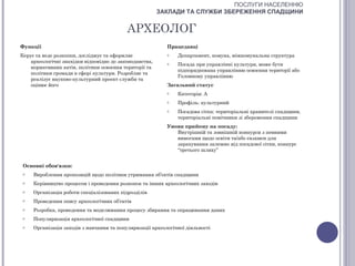 ПОСЛУГИ НАСЕЛЕННЮ
                                                         ЗАКЛАДИ ТА СЛУЖБИ ЗБЕРЕЖЕННЯ СПАДЩИНИ


                                           АРХЕОЛОГ
Функції                                                    Працедавці
Керує та веде розкопки, досліджує та оформляє              o   Департамент, комуна, міжкомунальна структура
    археологічні знахідки відповідно до законодавства,     o   Посада при управлінні культури, може бути
    нормативних актів, політики освоєння території та
                                                               підпорядкована управлінню освоєння території або
    політики громади в сфері культури. Розробляє та
                                                               Головному управлінню
    реалізує науково-культурний проект служби та
    оцінює його                                            Загальний статус
                                                           o   Категорія: А
                                                           o   Профіль: культурний
                                                           o   Посадова сітка: територіальні хранителі спадщини,
                                                               територіальні помічники зі збереження спадщини
                                                           Умови прийому на посаду:
                                                              Внутрішній та зовнішній конкурси з певними
                                                              вимогами щодо освіти та/або екзамен для
                                                              зарахування залежно від посадової сітки, конкурс
                                                              “третього шляху”


 Основні обов'язки:
 o   Вироблення пропозицій щодо політики утримання об’єктів спадщини
 o   Керівництво процесом і проведення розкопок та інших археологічних заходів
 o   Організація роботи спеціалізованих підрозділів
 o   Проведення опису археологічних об’єктів
 o   Розробка, проведення та моделювання процесу збирання та опрацювання даних
 o   Популяризація археологічної спадщини
 o   Організація заходів з навчання та популяризації археологічної діяльності
 