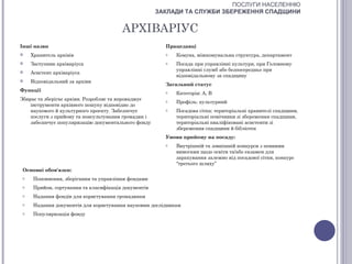 ПОСЛУГИ НАСЕЛЕННЮ
                                                      ЗАКЛАДИ ТА СЛУЖБИ ЗБЕРЕЖЕННЯ СПАДЩИНИ


                                        АРХІВАРІУС
Інші назви                                              Працедавці
    Хранитель архівів                                  o   Комуна, міжкомунальна структура, департамент
    Заступник архіваріуса                              o   Посада при управлінні культури, при Головному
                                                            управлінні служб або безпосередньо при
    Асистент архіваріуса
                                                            відповідальному за спадщину
    Відповідальний за архіви
                                                        Загальний статус
Функції                                                 o   Категорія: А, В
Збирає та зберігає архіви. Розробляє та впроваджує      o   Профіль: культурний
    інструменти архівного пошуку відповідно до
    наукового й культурного проекту. Забезпечує         o   Посадова сітка: територіальні хранителі спадщини,
    послуги з прийому та консультування громадян і          територіальні помічники зі збереження спадщини,
    забезпечує популяризацію документального фонду          територіальні кваліфіковані асистенти зі
                                                            збереження спадщини й бібліотек
                                                        Умови прийому на посаду:
                                                        o   Внутрішній та зовнішній конкурси з певними
                                                            вимогами щодо освіти та/або екзамен для
                                                            зарахування залежно від посадової сітки, конкурс
                                                            “третього шляху”
 Основні обов'язки:
 o    Поповнення, зберігання та управління фондами
 o    Прийом, сортування та класифікація документів
 o    Надання фондів для користування громадянам
 o    Надання документів для користування науковим дослідникам
 o    Популяризація фонду
 