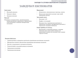 ПОСЛУГИ НАСЕЛЕННЮ
                                                      ЗАКЛАДИ ТА СЛУЖБИ ЗБЕРЕЖЕННЯ СПАДЩИНИ


                           ЗАВІДУВАЧ ЕКСПОНАТІВ
Інші назви                                               Працедавці
    Науковий завідувач                                  o   Департамент, міжкомунальна структура, комуна
    Завідувач зібрань                                   o   Посада при управлінні культури і при службі
                                                             збереження закладу
    Завідувач виставок
                                                         Загальний статус
Функції
                                                         o   Категорія: А, В
Координує в матеріальному, документальному,
    адміністративному, юридичному й фінансовому          o   Профіль: культурний
    плані внутрішнє й зовнішнє використання              o   Посадова сітка: територіальні помічники зі
    експонатів
                                                             збереження спадщини, кваліфіковані асистенти зі
                                                             збереження спадщини й бібліотек
                                                         Умови прийому на посаду:
                                                         o   Внутрішній та зовнішній конкурси з певними
                                                             вимогами щодо освіти та/або екзамен для
                                                             зарахування залежно від посадової сітки, конкурс
                                                             “третього шляху”



 Основні обов'язки:
 o    Адміністративна та юридична організація переміщення виставкових експонатів
 o    Матеріально-технічне забезпечення переміщення виставкових експонатів
 o    Нагляд за транспортом і доставкою експонатів
 o    Технологічний та науковий контроль експонатів
 o    Завідування колекціями
 o    Завідування виставками
 