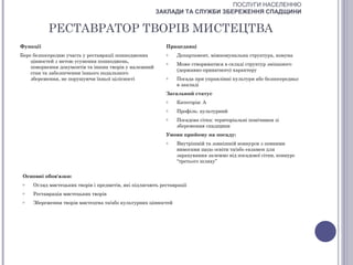 ПОСЛУГИ НАСЕЛЕННЮ
                                                       ЗАКЛАДИ ТА СЛУЖБИ ЗБЕРЕЖЕННЯ СПАДЩИНИ


           РЕСТАВРАТОР ТВОРІВ МИСТЕЦТВА
Функції                                                    Працедавці
Бере безпосередню участь у реставрації пошкоджених         o   Департамент, міжкомунальна структура, комуна
    цінностей з метою усунення пошкоджень,                 o   Може створюватися в складі структур змішаного
    повернення документів та інших творів у належний
                                                               (державно-приватного) характеру
    стан та забезпечення їхнього подальшого
    збереження, не порушуючи їхньої цілісності             o   Посада при управлінні культури або безпосередньо
                                                               в закладі
                                                           Загальний статус
                                                           o   Категорія: А
                                                           o   Профіль: культурний
                                                           o   Посадова сітка: територіальні помічники зі
                                                               збереження спадщини
                                                           Умови прийому на посаду:
                                                           o   Внутрішній та зовнішній конкурси з певними
                                                               вимогами щодо освіти та/або екзамен для
                                                               зарахування залежно від посадової сітки, конкурс
                                                               “третього шляху”


 Основні обов'язки:
 o   Огляд мистецьких творів і предметів, які підлягають реставрації
 o   Реставрація мистецьких творів
 o   Збереження творів мистецтва та/або культурних цінностей
 