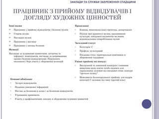 ЗАКЛАДИ ТА СЛУЖБИ ЗБЕРЕЖЕННЯ СПАДЩИНИ


     ПРАЦІВНИК З ПРИЙОМУ ВІДВІДУВАЧІВ І
        ДОГЛЯДУ ХУДОЖНІХ ЦІННОСТЕЙ
Інші назви                                                    Працедавці
    Працівник з прийому відвідувачів і безпеки музеїв        o   Комуна, міжкомунальна структура, департамент
    Сторож музею                                             o   Посада при хранителі музею, працівникові
                                                                  культури, завідувачі експонатів чи інших
    Наглядач музею
                                                                  відповідальних співробітниках музею
    Працівник з нагляду
                                                              Загальний статус
    Працівник з питань безпеки                               o   Категорія: С
Функції                                                       o   Профіль: культурний
Наглядає за художніми цінностями, зустрічає та                o   Посадова сітка: територіальні помічники зі
    інформує відвідувачів, наглядає за дотриманням
                                                                  збереження спадщини
    правил безпеки відвідувачами. Переносить
    експонати і бере участь у збереженні колекцій             Умови прийому на посаду:
                                                              o   Внутрішній та зовнішній конкурси з певними
                                                                  вимогами щодо освіти та/або екзамен для
                                                                  зарахування залежно від посадової сітки, конкурс
                                                                  “третього шляху”
                                                              o   Можливість безпосереднього прийому для кадрів
 Основні обов'язки:                                               категорії С залежно від чину (другий клас)
 o    Зустріч відвідувачів
 o    Надання довідкової інформації
 o    Нагляд за безпекою в залах і за безпекою відвідувачів
 o    Утримання приміщень
 o    Участь у профілактичних заходах зі збереження художніх цінностей
 