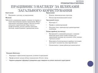 БЕЗПЕКА
                                                                                   ПРОФІЛАКТИКА Й БЕЗПЕКА

       ПРАЦІВНИК З НАГЛЯДУ ЗА ШЛЯХАМИ
Інші назви
           ЗАГАЛЬНОГО КОРИСТУВАННЯ
                       Працедавці
    Працівник з нагляду за паркуванням                     o     Комуна, міжкомунальна структура
Функції                                                     o     Посада при муніципальній поліції
Забезпечує дотримання правил зупинки та стоянки, а          Загальний статус
    також наклеювання картки страхування. Фіксує            o     Категорія: С
    порушення санітарних правил (чистоти шляхів
    загального користування). Бере участь у                 o     Профіль: адміністративний
    профілактичних заходах поблизу шкільних                 o     Посадова сітка: територіальні адміністративні
    закладів, інших будинків і громадських місць
                                                                  помічники
                                                            Умови прийому на посаду:
                                                            o     Внутрішній та зовнішній конкурси з певними
                                                                  вимогами щодо освіти та/або екзамен для
                                                                  зарахування залежно від посадової сітки, конкурс
                                                                  “третього шляху”
                                                            o     Можливість безпосереднього прийому для кадрів
                                                                  категорії С залежно від чину (другий клас)
                                                            o     Спеціальність і умови роботи регламентуються




 Основні обов'язки:
 o    Перевірка та фіксування порушень зупинки й паркування
 o    Профілактичні заходи поблизу громадських об’єктів і місць
 o    Надання довідкової інформації громадянам щодо поведінки на шляхах загального користування
 