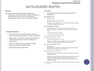 БЕЗПЕКА
                                                                  ПОЖЕЖНА ОХОРОНА Й РЯТУВАННЯ

                             НАЧАЛЬНИК ВАРТИ
Функції                                              Працедавці

Управляє людськими ресурсами, матеріально-           o    Департаментська служба пожежної охорони й
   технічними засобами центру пожежної охорони й          рятування
   рятувальних робіт під час чергування для          Загальний статус
   підтримання стану готовності вартової команди     o    Категорія: В, С
                                                     o    Профіль: професійний пожежний
                                                     o    Посадова сітка: прапорщики та лейтенанти пожежної охорони,
                                                          пожежні не офіцерського складу
                                                     Умови прийому на посаду:
                                                     o    Зовнішній конкурс з певними вимогами щодо освіти або
                                                          внутрішній конкурс “третього шляху” залежно від посадової
                                                          сітки
Основні обов'язки:
                                                     o    Лейтенанти пожежної охорони
o   Консультування керівника центру пожежної         o    Звання або диплом другого рівня
    охорони й рятувальних робіт з питань оснащення
                                                     Декрет № 2001-681 від 30/07/01
o   Управління та контроль матеріально-технічного
                                                     o    Пожежні не офіцерського складу
    забезпечення центру, нагляд за майном та
    оснащенням                                       o    Конкурс зі здачею іспитів, звання або диплом V рівня або
                                                          наявність умов фактичної служби згідно з декретом:
o   Участь в управлінні проходженням служби
                                                     Декрет № 2001-680 від 30/07/01
    персоналу пожежної варти центру
                                                     o    Прапорщики
o   Організація роботи підрозділів                        Внутрішній або зовнішній конкурси з вимогами щодо звання
                                                          або фактичної служби згідно з декретом:
                                                     Декрет № 2001-681 від 30/07/01
                                                     o    Командир колони, варти, групи, команди, старший дільниці,
                                                          старший екіпажу
                                                          Залежно від спеціалізації, потрібно мати підготовку старшого
                                                          команді, старшого підрозділу центру, старшого колони,
                                                          начальника варти, старшого групи, командира частини або
                                                          старшого екіпажу
                                                     Декрет № 90-851 від 25/09/90 зі змінами при призначення старших
                                                          групи
 