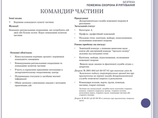 БЕЗПЕКА
                                                                   ПОЖЕЖНА ОХОРОНА Й РЯТУВАННЯ

                            КОМАНДИР ЧАСТИНИ
Інші назви                                             Працедавці
                                                           Департаментська служба пожежної охорони й
    Керівник командного пункту частини
                                                           рятування
Функції                                                Загальний статус
Командує рятувальними операціями, які потребують дій   o   Категорія: А
   двох або більше колон. Керує командним пунктом      o   Профіль: професійний пожежний
   частини
                                                       o   Посадова сітка: капітани, майори, підполковники,
                                                           полковники пожежної охорони
                                                       Умови прийому на посаду:
                                                       o   Зовнішній конкурс з певними вимогами щодо
                                                           освіти або внутрішній конкурс “третього шляху”
 Основні обов'язки:                                        залежно від посадової сітки
 o    Консультування керівних органів і керівників     o   Капітани, майори, підполковники, полковники
      командного ланцюжка                                  пожежної охорони
 o    Командування рятувальними операціями та              Вимоги щодо звання та фактичної служби згідно з
      командним пунктом частини                            декретом:
 o    Участь в управлінні кризовими ситуаціями в       Декрет № 2001-683 від 30/07/01 про внесення змін до
      департаментському оперативному центрі                Загального кодексу територіальних громад та про
 o    Підтримання стосунків із засобами масової            призначення на керівні посади департаментської
      інформації                                           служби пожежної охорони й рятування
 o    Обмін досвідом з виконання завдань і методики    o   Командири колони, варти, групи, команди,
      практичних дій                                       частини, старші екіпажу
                                                           Залежно від спеціалізації, потрібно мати підготовку старшого
                                                           команді, старшого підрозділу центру, старшого колони,
                                                           начальника варти, старшого групи, командира частини або
                                                           старшого екіпажу
                                                       Декрет № 90-851 від 25/09/90 зі змінами при призначення старших
                                                            групи
 