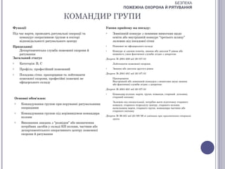 БЕЗПЕКА
                                                                          ПОЖЕЖНА ОХОРОНА Й РЯТУВАННЯ

                                    КОМАНДИР ГРУПИ
Функції                                                      Умови прийому на посаду:
Під час варти, проводить рятувальні операції та              o    Зовнішній конкурс з певними вимогами щодо
    командує оперативною групою в секторі                         освіти або внутрішній конкурс “третього шляху”
    відповідальності рятувального центру                          залежно від посадової сітки
Працедавці                                                   o    Пожежні не офіцерського складу
    Департаментська служба пожежної охорони й                o    Конкурс зі здачею іспитів, звання або диплом V рівня або
    рятування                                                     наявність умов фактичної служби згідно з декретом:
Загальний статус                                             Декрет № 2001-680 від 30/07/01
o       Категорія: В, С                                           Лейтенанти пожежної охорони

o       Профіль: професійний пожежний                        o    Звання або диплом другого рівня
                                                             Декрет № 2001-681 від 30/07/01
o       Посадова сітка: прапорщики та лейтенанти
        пожежної охорони, професійні пожежні не                   Прапорщики
        офіцерського складу                                       Внутрішній або зовнішній конкурси з вимогами щодо звання
                                                                  або фактичної служби згідно з декретом:
                                                             Декрет № 2001-681 від 30/07/01
                                                             o    Командир колони, варти, групи, команди, старший дільниці,
                                                                  старший екіпажу
    Основні обов'язки:
                                                                  Залежно від спеціалізації, потрібно мати підготовку старшого
    o    Командування групою при керуванні рятувальними           команді, старшого підрозділу центру, старшого колони,
         операціями                                               начальника варти, старшого групи, командира частини або
                                                                  старшого екіпажу
    o    Командування групою під керівництвом командира
                                                             Декрет № 90-851 від 25/09/90 зі змінами при призначення старших
         колони
                                                                  групи
    o    Виконання завдань з “розвідки” або визначення
         потрібних засобів у складі КП колони, частини або
         департаментського оперативного центру пожежної
         охорони й рятування
 