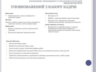 КЕРІВНИЦТВО, МЕНЕДЖМЕНТ ТА УПРАВЛІННЯ РЕСУРСАМИ
                                                                      ЛЮДСЬКІ РЕСУРСИ

           УПОВНОВАЖЕНИЙ З НАБОРУ КАДРІВ
Інші назви                                                     Загальний статус
       Уповноважений з питань кваліфікації та                 o   Категорія: А, В
        мобільності кадрів                                     o   Профіль : адміністративний, медико-соціальний
Функції                                                        o   Посадова сітка: територіальні помічники,
Аналізує потреби в кадрах, веде пошук кандидатів та                територіальні редактори, територіальні психологи
   консультує громаду з питань підбору кадрів
                                                               Умови прийому на посаду:
Працедавці                                                     o   Внутрішній та зовнішній конкурси з певними
o       Комуна, департамент, регіон, міжкомунальна                 вимогами щодо освіти та/або екзамен для
        структура                                                  зарахування залежно від посадової сітки, конкурс
                                                                   “третього шляху”
o       Посада при управлінні людських ресурсів




    Основні обов'язки:
    o    Організація набору кадрів
    o    Вироблення механізмів набору кадрів
    o    Аналіз потреб у кадрах і визначення профілю роботи
    o    Організація інформування про наявні робочі місця і популяризація місцевих спеціальностей
    o    Аналіз кандидатур і спеціалізації кандидатів
    o    Здійснення адміністративних і передбачених керівними документами заходів з набору кадрів
    o    Забезпечення входження в колектив нових працівників
 