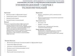 КЕРІВНИЦТВО, МЕНЕДЖМЕНТ ТА УПРАВЛІННЯ РЕСУРСАМИ
                           ІНФОРМАЦІЙНІ СИСТЕМИ ТА ІНФОРМАЦІЙНО-КОМУНІКАЦІЙНІ ТЕХНОЛОГІЇ

                      УПОВНОВАЖЕНИЙ З МЕРЕЖ І
                         ТЕЛЕКОМУНІКАЦІЙ

Інші назви                                                Працедавці
    Відповідальний за інформаційні мережі                o   Комуна, департамент, регіон, міжкомунальна
                                                              структура
    Адміністратор мереж і телекомунікацій
                                                          o   Посада підпорядкована начальникові управління
    Інженер (технік) мережі
                                                              інформаційних систем
    Інженер (технік) телекомунікацій
                                                          Загальний статус
Функції                                                   o   Категорія: А, В
Управляє телекомунікаційною інфраструктурою               o   Профіль: технічний
   громади. Визначає архітектуру, здійснює
   адміністрування та експлуатацію інформаційних          o   Посадова сітка: територіальні інженери,
   засобів і закупівлю телекомунікаційних послуг.             спеціалісти вищих розрядів
   Забезпечує нормальне функціонування
                                                          Умови прийому на посаду:
   інформаційної системи та гарантує підтримання
                                                             Внутрішній та зовнішній конкурси з певними
   належного стану обладнання, системного
                                                             вимогами щодо освіти та/або екзамен для
   програмного забезпечення та комунікаційної
                                                             зарахування залежно від посадової сітки, конкурс
   інфраструктури
                                                             “третього шляху”




 Основні обов'язки:
 o    Визначення архітектури телекомунікаційної та інформаційної мереж
 o    Управління інфраструктурою
 o    Закупівля телекомунікаційних послуг
 o    Контроль якості телекомунікаційних послуг
 o    Підтримка клієнтів
 o    Прогнозний технологічний нагляд
 