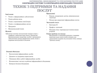 КЕРІВНИЦТВО, МЕНЕДЖМЕНТ ТА УПРАВЛІННЯ РЕСУРСАМИ
                            ІНФОРМАЦІЙНІ СИСТЕМИ ТА ІНФОРМАЦІЙНО-КОМУНІКАЦІЙНІ ТЕХНОЛОГІЇ

           ТЕХНІК З ПІДТРИМКИ ТА НАДАННЯ
                       ПОСЛУГ
                                                          Працедавці
Інші назви
                                                          o   Комуна, департамент, регіон, міжкомунальна
    Технік з інформаційного забезпечення
                                                              структура
    Технік робочих місць                                 o   Посада при управлінні інформаційних систем
    Технік з портативних комп’ютерів
                                                          Загальний статус
    Технік з геоінформаційних систем                     o   Категорія: В
    Програміст                                           o   Профіль: технічний
    Функціональний технік                                o   Посадова сітка: територіальні техніки вищих
Функції                                                       розрядів
Забезпечує поточну експлуатацію техніки згідно з          Умови прийому на посаду:
    графіком і вимогами щодо якості. Контролює               Внутрішній та зовнішній конкурси з певними
    функціонування апаратних засобів і програмного           вимогами щодо освіти та/або екзамен для
    забезпечення центру вироблення даних згідно з            зарахування залежно від посадової сітки, конкурс
    нормами експлуатації та безпеки                          “третього шляху”




 Основні обов'язки:
 o    Експлуатація інформаційних засобів
 o    Допомога та підтримка користувачів
 o    Ліквідація збоїв у роботі інформаційних засобів
 o    Встановлення і нагляд за роботою інформаційного обладнання
 o    Контроль безпеки обладнання
 