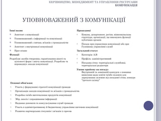 КЕРІВНИЦТВО, МЕНЕДЖМЕНТ ТА УПРАВЛІННЯ РЕСУРСАМИ
                                                                       КОМУНІКАЦІЯ




           УПОВНОВАЖЕНИЙ З КОМУНІКАЦІЇ
Інші назви                                                   Працедавці
   Асистент з комунікації                                   o     Комуна, департамент, регіон, міжкомунальна
                                                                   структура, організації, що виконують функції
   Уповноважений з інформації та комунікації
                                                                   публічних органів
   Уповноважений з питань зв’язків з громадськістю          o     Посада при управління комунікації або при
   Асистент з внутрішньої комунікації                             Головному управлінні служб
   Прес-аташе                                               Загальний статус
Функції                                                      o     Категорія: А,В
Розробляє засоби створення, гарантування якості та           o     Профіль: адміністративний
    цілісності форм і змісту комунікації. Розробляє та       o     Посадова сітка: територіальні службовці,
    впроваджує заходи комунікації
                                                                   територіальні редактори
                                                             Умови прийому на посаду:
                                                                Внутрішній та зовнішній конкурси з певними
                                                                вимогами щодо освіти та/або екзамен для
                                                                зарахування залежно від посадової сітки, конкурс
                                                                “третього шляху”
Основні обов'язки:
o    Участь у формуванні стратегії комунікації громади
o    Організація заходів комунікації та зв’язків з громадськістю
o    Розробка та/або виготовлення продуктів комунікації
o    Збір, аналіз і опрацювання інформації
o    Надання допомоги та консультування служб громади
o    Участь в адміністративному й бюджетному управління системою комунікації
o    Розвиток партнерських стосунків і зв’язків із пресою
 