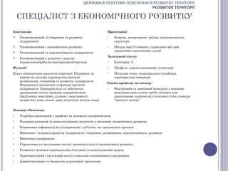 ДЕРЖАВНА ПОЛІТИКА ОСВОЄННЯ Й РОЗВИТКУ ТЕРИТОРІЇ
                                                                         РОЗВИТОК ТЕРИТОРІЇ

    СПЕЦІАЛІСТ З ЕКОНОМІЧНОГО РОЗВИТКУ
Інші назви                                                Працедавці
   Уповноважений зі створення та розвитку                o    Комуна, департамент, регіон, міжкомунальна
    підприємств                                                структура
   Уповноважений з економічного розвитку                 o    Посада при Головному управлінні або при
                                                               управлінні економічних служб
   Уповноважений із передачі/викупу підприємств
                                                          Загальний статус
   Уповноважений з розвитку: морські
    перевезення/рибальство/аеропорти/торгівля             o    Категорія: А
Функції                                                   o    Профіль: адміністративний, технічний
Керує економічним проектом території. Підтримує та        o    Посадова сітка: територіальні службовці,
    вивчає на засадах партнерства проекти                      територіальні інженери
    розміщення, створення та розвитку підприємств.
                                                          Умови прийому на посаду:
    Впроваджує механізми супроводу проектів
    підприємств. Комерціалізує та забезпечує              o    Внутрішній та зовнішній конкурси з певними
    просування послуг громади підприємствам                    вимогами щодо освіти та/або екзамен для
    (виділення земельних ділянок і нерухомості,                зарахування залежно від посадової сітки, конкурс
    нежитлові зони, вільні зони, податкові пільги тощо)        “третього шляху”


Основні обов'язки:
o   Розробка пропозицій з прийому та допомоги підприємствам
o   Надання допомоги та консультування депутатів у питаннях економічного розвитку
o   Отримання інформації від підприємців і суб’єктів, що пропонують проекти
o   Вивчення і супровід проектів підприємств: створення, розміщення, передача/викуп, розвиток
o   Вивчення підприємств
o   Управління та просування послуг громади в галузі економічного розвитку
o   Розвиток і ведення партнерських стосунків і спеціалізованих мереж
o   Територіальний і галузевий аналіз соціально-економічного середовища
o   Адміністративне та бюджетне управління проектами
 