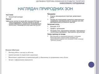 ДЕРЖАВНА ПОЛІТИКА ОСВОЄННЯ Й РОЗВИТКУ ТЕРИТОРІЇ
                                                                  НАВКОЛИШНЄ СЕРЕДОВИЩЕ


                 НАГЛЯДАЧ ПРИРОДНИХ ЗОН
                                                           Працедавці
Інші назви
                                                              Комуна, міжкомунальна структура, департамент,
   Екологічний наглядач                                       регіон
Функції                                                       Посада при начальникові управління навколишнього
Забезпечує нагляд за одним або кількома об’єктами, а           середовища, відповідальному за природні зони або
    також координацію технічних заходів на місцях.             відповідальному за освоєння території
    Сприяє збереженню, управлінню та використанню          Загальний статус
    біологічних і ландшафтних властивостей об’єктів
                                                              Категорія: А, В
                                                              Профіль: організаційні
                                                              Посадова сітка: територіальні інженери, територіальні
                                                               техніки вищої кваліфікації, територіальні організатори
                                                           Умови прийому на посаду:
                                                              Внутрішній та зовнішній конкурси з певними
                                                               вимогами щодо освіти та/або екзамен для
                                                               зарахування залежно від посадової сітки, конкурс
                                                               “третього шляху”




Основні обов'язки:
o   Поточна робота з нагляду за об’єктом
o   Адміністративне та нормативне управління
o   Визначення, управління та проведення робіт зі збереження та підтримання стану об’єкта
o   Зустріч і інформування відвідувачів
 