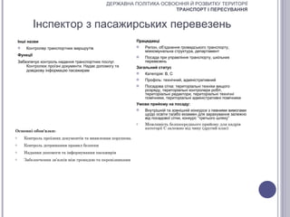 ДЕРЖАВНА ПОЛІТИКА ОСВОЄННЯ Й РОЗВИТКУ ТЕРИТОРІЇ
                                                                     ТРАНСПОРТ І ПЕРЕСУВАННЯ


              Інспектор з пасажирських перевезень
    Інші назви                                                Працедавці
        Контролер транспортних маршрутів                        Регіон, об’єднання громадського транспорту,
                                                                  міжкомунальна структура, департамент
    Функції                                                      Посада при управління транспорту, шкільних
    Забезпечує контроль надання транспортних послуг.              перевезень
        Контролює проїзні документи. Надає допомогу та        Загальний статус
        довідкову інформацію пасажирам
                                                                 Категорія: В, С
                                                                 Профіль: технічний, адміністративний
                                                                 Посадова сітка: територіальні техніки вищого
                                                                  розряду, територіальні контролери робіт,
                                                                  територіальні редактори, територіальні технічні
                                                                  помічники, територіальні адміністративні помічники
                                                              Умови прийому на посаду:
                                                                 Внутрішній та зовнішній конкурси з певними вимогами
                                                                  щодо освіти та/або екзамен для зарахування залежно
                                                                  від посадової сітки, конкурс “третього шляху”
                                                              o   Можливість безпосереднього прийому для кадрів
                                                                  категорії С залежно від чину (другий клас)
Основні обов'язки:
o       Контроль проїзних документів та виявлення порушень
o       Контроль дотримання правил безпеки
o       Надання допомоги та інформування пасажирів
o       Забезпечення зв’язків між громадою та перевізниками
 