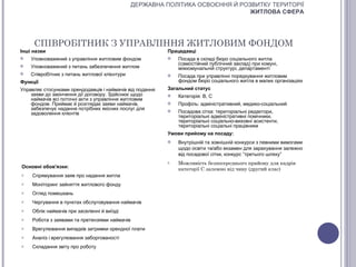 ДЕРЖАВНА ПОЛІТИКА ОСВОЄННЯ Й РОЗВИТКУ ТЕРИТОРІЇ
                                                                               ЖИТЛОВА СФЕРА




     СПІВРОБІТНИК З УПРАВЛІННЯ ЖИТЛОВИМ ФОНДОМ
Інші назви                                                Працедавці
   Уповноважений з управління житловим фондом               Посада в складі бюро соціального житла
                                                              (самостійний публічний заклад) при комуні,
   Уповноважений з питань забезпечення житлом                міжкомунальній структурі, департаменті
   Співробітник з питань житлової клієнтури                 Посада при управлінні порядкування житловим
Функції                                                       фондом бюро соціального житла в малих організаціях
Управляє стосунками орендодавців і наймачів від подання   Загальний статус
    заяви до закінчення дії договору. Здійснює щодо          Категорія: В, С
    наймачів всі поточні акти з управління житловим
    фондом. Приймає й розглядає заяви наймачів,              Профіль: адміністративний, медико-соціальний
    забезпечує надання потрібних якісних послуг для
    задоволення клієнтів
                                                             Посадова сітка: територіальні редактори,
                                                              територіальні адміністративні помічники,
                                                              територіальні соціально-виховні асистенти,
                                                              територіальні соціальні працівники
                                                          Умови прийому на посаду:
                                                             Внутрішній та зовнішній конкурси з певними вимогами
                                                              щодо освіти та/або екзамен для зарахування залежно
                                                              від посадової сітки, конкурс “третього шляху”
                                                          o   Можливість безпосереднього прийому для кадрів
Основні обов'язки:                                            категорії С залежно від чину (другий клас)
o   Спрямування заяв про надання житла
o   Моніторинг зайняття житлового фонду
o   Огляд помешкань
o   Чергування в пунктах обслуговування наймачів
o   Облік наймачів при заселенні й виїзді
o   Робота з заявами та претензіями наймачів
o   Врегулювання випадків затримки орендної плати
o   Аналіз і врегулювання заборгованості
o   Складання звіту про роботу
 