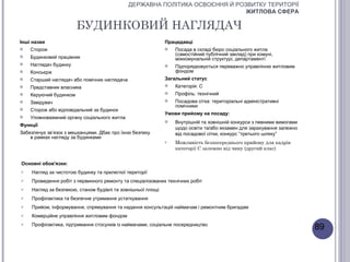 ДЕРЖАВНА ПОЛІТИКА ОСВОЄННЯ Й РОЗВИТКУ ТЕРИТОРІЇ
                                                                              ЖИТЛОВА СФЕРА

                        БУДИНКОВИЙ НАГЛЯДАЧ
Інші назви                                                   Працедавці
   Сторож                                                      Посада в складі бюро соціального житла
                                                                 (самостійний публічний заклад) при комуні,
   Будинковий працівник                                         міжкомунальній структурі, департаменті
   Наглядач будинку                                            Підпорядковується переважно управлінню житловим
   Консьєрж                                                     фондом
   Старший наглядач або помічник наглядача                  Загальний статус
   Представник власника                                        Категорія: С
   Керуючий будинком                                           Профіль: технічний
   Завідувач                                                   Посадова сітка: територіальні адміністративні
                                                                 помічники
   Сторож або відповідальний за будинок
                                                             Умови прийому на посаду:
   Уповноважений органу соціального житла
                                                                Внутрішній та зовнішній конкурси з певними вимогами
Функції
                                                                 щодо освіти та/або екзамен для зарахування залежно
Забезпечує зв’язок з мешканцями. Дбає про їхню безпеку           від посадової сітки, конкурс “третього шляху”
    в рамках нагляду за будинками
                                                             o   Можливість безпосереднього прийому для кадрів
                                                                 категорії С залежно від чину (другий клас)


Основні обов'язки:
o   Нагляд за чистотою будинку та прилеглої території
o   Проведення робіт з первинного ремонту та спеціалізованих технічних робіт
o   Нагляд за безпекою, станом будівлі та зовнішньої площі
o   Профілактика та безпечне утримання устаткування
o   Прийом, інформування, спрямування та надання консультацій наймачам і ремонтним бригадам
o   Комерційне управління житловим фондом
o   Профілактика, підтримання стосунків із наймачами, соціальне посередництво
                                                                                                                       89
 