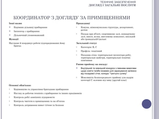 ТЕХНІЧНЕ ЗАБЕЗПЕЧЕННЯ
                                                                      ДОГЛЯД І ЗАГАЛЬНІ ПОСЛУГИ



    КООРДИНАТОР З ДОГЛЯДУ ЗА ПРИМІЩЕННЯМИ
Інші назви                                                 Працедавці
   Керівник дільниці прибирання                           o   Комуна, міжкомунальна структура, департамент,
                                                               регіон
   Інспектор з прибирання
                                                           o   Посада при об’єкті, спортивному залі, концертному
   Дільничний уповноважений
                                                               залі, школі, яслах, житловому комплексі, шкільній
Функції                                                        або громадській їдальні
Наглядає й координує роботи підпорядкованих йому           Загальний статус
    бригад                                                 o   Категорія: В, С
                                                           o   Профіль: технічний
                                                           o   Посадова сітка: територіальні інспектори робіт,
                                                               територіальні майстри, територіальні технічні
                                                               помічники
                                                           Умови прийому на посаду:
                                                              Внутрішній та зовнішній конкурси з певними вимогами
                                                               щодо освіти та/або екзамен для зарахування залежно
                                                               від посадової сітки, конкурс “третього шляху”
                                                           o   Можливість безпосереднього прийому для кадрів
                                                               категорії С залежно від чину (другий клас)

Основні обов'язки:
o   Керівництво та управління бригадами прибирання
o   Нагляд за роботою техніків з прибирання та інших працівників
o   Контроль робіт зовнішніх підприємств
o   Контроль чистоти в приміщеннях та на об’єктах
o   Контроль дотримання вимог гігієни та безпеки
 