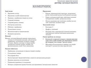 ТЕХНІЧНЕ ЗАБЕЗПЕЧЕННЯ
                                                                             ДОГЛЯД І ЗАГАЛЬНІ ПОСЛУГИ

                                            КОМІРНИК
Інші назви                                                Працедавці
   Працівник складу                                      o   Комуна, міжкомунальна структура, департамент,
                                                              регіон, навчальний заклад чи об’єднання закладів
   Працівник служби відвантаження
                                                          o   Гараж, муніципальний парк, майстерня шляхової
   Керівник з приймання товарів на склад
                                                              чи будинкової служби, центральна кухня
   Старший комірник                                      o   Посада переважно при технічних службах (зелені
   Старший рампи, сховища                                    зони, транспорт, будинки тощо)
   Реєстратор замовлень                                  Загальний статус
   Робітник з приймання                                  o   Категорія: С
   Розподілювач складу                                   o   Профіль: технічний
   Відповідальний за відвантаження                       o   Посадова сітка: територіальні технічні помічники,
                                                              територіальні технічні помічники навчальних
   Комірник-продавець
                                                              закладів
Функції
                                                          Умови прийому на посаду:
Виконує логістичні функції громади, навчального              Внутрішній та зовнішній конкурси з певними вимогами
   закладу чи об’єднання закладів, забезпечуючи
                                                              щодо освіти та/або екзамен для зарахування залежно
   приймання, складування та видачу товарів.
                                                              від посадової сітки, конкурс “третього шляху”
   Складує, зберігає, доглядає та видає вироби,
   матеріали й технічні засоби, потрібні для              o   Можливість безпосереднього прийому для кадрів
   функціонування служб. Готує замовлення                     категорії С залежно від чину (другий клас)

Основні обов'язки:
o   Приймання, складування та видача товарів службам
o   Складування товарів
o   Регулярний облік
o   Бухгалтерський і бюджетний обліку запасів та матеріальних ресурсів
o   Ведення замовлень на постачання
o   Утримання приміщень та оснащення
o   Контроль дотримання правил безпеки для працівників і матеріальних цінностей
 