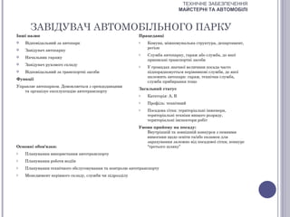 ТЕХНІЧНЕ ЗАБЕЗПЕЧЕННЯ
                                                                               МАЙСТЕРНІ ТА АВТОМОБІЛІ


      ЗАВІДУВАЧ АВТОМОБІЛЬНОГО ПАРКУ
Інші назви                                               Працедавці
   Відповідальний за автопарк                           o   Комуна, міжкомунальна структура, департамент,
                                                             регіон
   Завідувач автопарку
                                                         o   Служба автопарку, гараж або служба, до якої
   Начальник гаражу
                                                             приписані транспортні засоби
   Завідувач рухомого складу                            o   У громадах значної величини посада часто
   Відповідальний за транспортні засоби                     підпорядковується керівникові служби, до якої
                                                             належить автопарк: гараж, технічна служба,
Функції
                                                             служба прибирання тощо
Управляє автопарком. Домовляється з орендодавцями
                                                         Загальний статус
   та організує експлуатацію автотранспорту
                                                         o   Категорія: А, В
                                                         o   Профіль: технічний
                                                         o   Посадова сітка: територіальні інженери,
                                                             територіальні техніки вищого розряду,
                                                             територіальні інспектори робіт
                                                         Умови прийому на посаду:
                                                            Внутрішній та зовнішній конкурси з певними
                                                            вимогами щодо освіти та/або екзамен для
                                                            зарахування залежно від посадової сітки, конкурс
Основні обов'язки:                                          “третього шляху”
o   Планування використання автотранспорту
o   Планування роботи водіїв
o   Планування технічного обслуговування та контролю автотранспорту
o   Менеджмент керівного складу, служби чи підрозділу
 