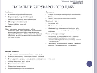 ТЕХНІЧНЕ ЗАБЕЗПЕЧЕННЯ
                                                                                             ДРУКАРНЯ

          НАЧАЛЬНИК ДРУКАРСЬКОГО ЦЕХУ
Інші назви                                               Працедавці
   Начальник цеху графічної продукції                   o    Комуна, міжкомунальна структура, департамент,
                                                              регіон
   Керівник бригади графічної продукції
                                                         o    Посада при адміністративному управлінні
   Керівник виробництва графічної продукції
                                                         Загальний статус
   Майстер графічної продукції
                                                         o    Категорія: В, С
   Технік графічної продукції
                                                         o    Профіль: технічний
Функції
                                                         o    Посадова сітка: територіальні інспектори робіт,
Керує персоналом друкарні, організує роботу,
                                                              територіальні майстри, територіальні технічні
    контролює якість робіт та управляє бюджетом цеху.
                                                              помічники
    Організує та координує роботу цеху. Контролює
    процес виробництва за обсягом, якістю та строками    Умови прийому на посаду:
    виконання. Консультує й надає технічну допомогу          Внутрішній та зовнішній конкурси з певними
    службам громади
                                                              вимогами щодо освіти та/або екзамен для
                                                              зарахування залежно від посадової сітки, конкурс
                                                              “третього шляху”
                                                         o    Можливість безпосереднього прийому для кадрів
                                                              категорії С залежно від чину (другий клас)



Основні обов'язки:
o   Формування та виконання виробничого плану цеху
o   Контроль виробництва та надання технічної допомоги
o   Участь у роботі з програмування, регулювання та ремонту устаткування
o   Оцінка та контроль якості роботи
o   Керівництво підрозділами
o   Управління бюджетом цеху
o   Утримання матеріально-технічної бази
 