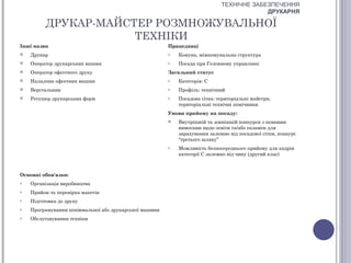 ТЕХНІЧНЕ ЗАБЕЗПЕЧЕННЯ
                                                                                          ДРУКАРНЯ

          ДРУКАР-МАЙСТЕР РОЗМНОЖУВАЛЬНОЇ
                      ТЕХНІКИ
Інші назви                                              Працедавці
   Друкар                                              o   Комуна, міжкомунальна структура
   Оператор друкарських машин                          o   Посада при Головному управлінні
   Оператор офсетного друку                            Загальний статус
   Наладчик офсетних машин                             o   Категорія: С
   Верстальник                                         o   Профіль: технічний
   Ретушер друкарських форм                            o   Посадова сітка: територіальні майстри,
                                                            територіальні технічні помічники
                                                        Умови прийому на посаду:
                                                           Внутрішній та зовнішній конкурси з певними
                                                            вимогами щодо освіти та/або екзамен для
                                                            зарахування залежно від посадової сітки, конкурс
                                                            “третього шляху”
                                                        o   Можливість безпосереднього прийому для кадрів
                                                            категорії С залежно від чину (другий клас)



Основні обов'язки:
o   Організація виробництва
o   Прийом та перевірка макетів
o   Підготовка до друку
o   Програмування копіювальної або друкарської машини
o   Обслуговування техніки
 