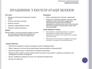 ТЕХНІЧНЕ ЗАБЕЗПЕЧЕННЯ
                                                                                             ІНФРАСТРУКТУРА




       ПРАЦІВНИК З ЕКСПЛУАТАЦІЇ ШЛЯХІВ
Інші назви                                                    Працедавці
    Працівник з експлуатації громадської шляхової            o   Комуна, міжкомунальна структура , департамент
     мережі                                                   o   Посада при Головному управлінні технічних служб,
    Робітник з догляду за шляхами                                управлінні шляхів і капітального будівництва,
                                                                  територіальній структурі (технічні бригади
    Робітник з догляду
                                                                  мікрорайонів, департаментські технічні агентства) або
    Працівник з обслуговування шляхів                            при муніципальному чи департаментському центрі
                                                                  технічних засобів
    Працівник служби експлуатації
                                                              Умови прийому на посаду:
Функції
                                                                 Внутрішній та зовнішній конкурси з певними
Виконує роботу з поточного догляду та ремонту шляхів і
                                                                  вимогами щодо освіти та/або екзамен для
    зон колективного використання відповідно до
                                                                  зарахування залежно від посадової сітки, конкурс
    отриманих вказівок і технічної документації
                                                                  “третього шляху”
                                                              o   Можливість безпосереднього прийому для кадрів
                                                                  категорії С залежно від чину (другий клас)

 Основні обов'язки:
 o    Обхід об’єктів, виявлення основних пошкоджень шляхів та аварійний ремонт
 o    Ремонт, демонтаж та монтаж міських малих форм і виконання дрібних слюсарських робіт
 o    Догляд за горизонтальною та вертикальною шляховою сигналізацією
 o    Виконання робіт з покриття шляхів, земельних робіт, розчистки та інших робіт з утримання в належному стані
      громадського шляхового господарства
 o    Догляд і прибирання громадських шляхів і зон колективного використання
 o    Догляд за інструментом
 