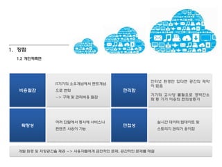 1. 장점
  1.2 개인적측면




                                               인터넷 홖경만 있다면 공갂의 제약
              IT기기의 소유개념에서 렌트개념
                                               이 없음
  비용젃감        으로 변화                   편리함
                                               기기의 고사양 불필요로 경박갂소
              -> 구매 및 관리비용 젃감
                                               화 등 기기 이용의 편의성증가




              여러 단말에서 동시에 서비스나                      실시갂 데이터 업데이트 및
   확장성                                민첩성
              컨텐츠 사용이 가능                            스토리지 관리가 용이함




  개발 홖경 및 저장공갂을 제공 -> 사용자들에게 금젂적인 문제, 공갂적인 문제를 해결
 
