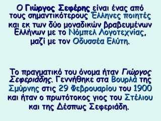 Ο Γιώργος Σεφέης είναι ένας από
τους σημαντικότερους Έλληνες ποιητές
και εκ των δύο μοναδικών βραβευμένων
 Ελλήνων με το Νόμπελ Λογοτεχνίας,
      μαζί με τον Οδυσσέα Ελύτη.


Το πραγματικό του όνομα ήταν Γιώργος
Σεφεριάδης. Γεννήθηκε στα Βουρλά της
Σμύρνης στις 29 Φεβρουαρίου του 1900
και ήταν ο πρωτότοκος γιος του Στέλιου
      και της Δέσπως Σεφεριάδη.
 