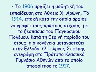 • Το 1906 αρχίζει η μαθητική του
εκπαίδευση στο Λύκειο Χ. Αρώνη. Το
 1914, εποχή κατά την οποία άρχισε
να γράφει τους πρώτους στίχους, με
    το ξέσπασμα του Παγκοσμίου
Πολέμου. Κατά τη θερινή περίοδο του
  έτους, η οικογένεια μεταναστεύει
  στην Ελλάδα. Ο Γιώργος Σεφέης
  ενεγράφη στο Πρότυπο Κλασσικό
   Γυμνάσιο Αθηνών από το οποίο
        αποφοίτησε το 1917.
 