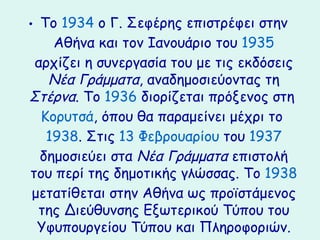 • Το 1934 ο Γ. Σεφέης επιστρέφει στην
    Αθήνα και τον Ιανουάριο του 1935
 αρχίζει η συνεργασία του με τις εκδόσεις
   Νέα Γράμματα, αναδημοσιεύοντας τη
Στέρνα. Το 1936 διορίζεται πρόξενος στη
  Κορυτσά, όπου θα παραμείνει μέχρι το
   1938. Στις 13 Φεβρουαρίου του 1937
  δημοσιεύει στα Νέα Γράμματα επιστολή
του περί της δημοτικής γλώσσας. Το 1938
 μετατίθεται στην Αθήνα ως προϊστάμενος
  της Διεύθυνσης Εξωτερικού Τύπου του
  Υφυπουργείου Τύπου και Πληροφοριών.
 