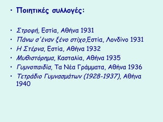 • Ποιητικές συλλογές:

•   Στροφή, Εστία, Αθήνα 1931
•   Πάνω σ'έναν ξένο στίχο,Εστία, Λονδίνο 1931
•   Η Στέρνα, Εστία, Αθήνα 1932
•   Μυθιστόρημα, Κασταλία, Αθήνα 1935
•   Γυμνοπαιδία, Τα Νέα Γράμματα, Αθήνα 1936
•   Τετράδιο Γυμνασμάτων (1928-1937), Αθήνα
    1940
 