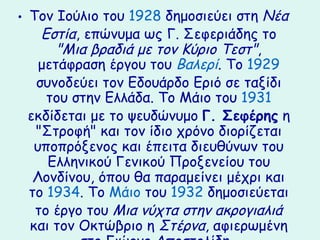 • Τον Ιούλιο του 1928 δημοσιεύει στη Νέα
    Εστία, επώνυμα ως Γ. Σεφεριάδης το
       "Μια βραδιά με τον Κύριο Τεστ",
    μετάφραση έργου του Βαλερί. Το 1929
   συνοδεύει τον Εδουάρδο Εριό σε ταξίδι
     του στην Ελλάδα. Το Μάιο του 1931
  εκδίδεται με το ψευδώνυμο Γ. Σεφέρης η
   "Στροφή" και τον ίδιο χρόνο διορίζεται
   υποπρόξενος και έπειτα διευθύνων του
     Ελληνικού Γενικού Προξενείου του
   Λονδίνου, όπου θα παραμείνει μέχρι και
  το 1934. Το Μάιο του 1932 δημοσιεύεται
   το έργο του Μια νύχτα στην ακρογιαλιά
  και τον Οκτώβριο η Στέρνα, αφιερωμένη
 