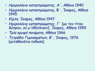 • Ημερολόγιο καταστρώματος, Α΄, Αθήνα 1940
• Ημερολόγιο καταστρώματος, Β΄, Ίκαρος, Αθήνα
  1945
• Κίχλη, Ίκαρος, Αθήνα 1947
• Ημερολόγιο καταστρώματος, Γ΄ (με τον τίτλο
  Κύπρον, οὗ μ'ἐθέσπισεν), Ίκαρος, Αθήνα 1955
• Τρία κρυφά ποιήματα, Αθήνα 1966
• Τετράδιο Γυμνασμάτων, Β΄, Ίκαρος, 1976
  (μεταθανάτια έκδοση)
 