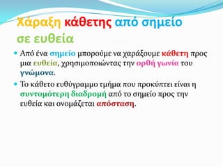 Χάραξη κάθετησ από ςημείο
ςε ευθεία
 Από ένα ςημεύο μπορούμε να χαράξουμε κϊθετη προσ
  μια ευθεύα, χρηςιμοποιώντασ την ορθό γωνύα του
  γνώμονα.
 Το κάθετο ευθύγραμμο τμήμα που προκύπτει είναι η
  ςυντομότερη διαδρομό από το ςημείο προσ την
  ευθεία και ονομάζεται απόςταςη.
 