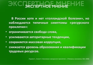  	
  В	
  России	
  хотя	
  и	
  нет	
  «голландской	
  болезни»,	
  но	
 
     наблюдаются	
  типичные	
  симптомы	
  «ресурсного	
 
     проклятия»:	
 	
 
•    ограничивается	
 свобода	
 слова,	
 	
 
•    усиливаются	
 авторитарные	
 тенденции,	
 
•    сохраняется	
 массовая	
 коррупция,	
 
•    снижается	
 уровень	
 образования	
 и	
 квалификации	
 
     трудовых	
 ресурсов.	
 	
 
                                                                                                                                                    	
 
                                                                                                                                                    	
 
                           (Гуриев	
 С.,	
 Сонин	
 К.	
 Экономика	
 «ресурсного	
 проклятия».	
 //	
 Вопросы	
 экономики,	
 №4,	
 2008)	
 
 