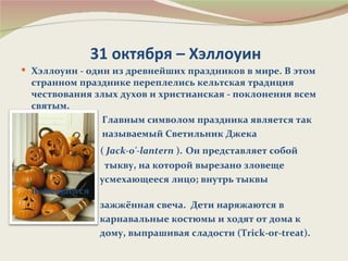 31 октября – Хэллоуин
 Хэллоуин - один из древнейших праздников в мире. В этом
  странном празднике переплелись кельтская традиция
  чествования злых духов и христианская - поклонения всем
  святым.
                Главным символом праздника является так
                называемый Светильник Джека
                ( Jack-o'-lantern ). Он представляет собой
                 тыкву, на которой вырезано зловеще
                усмехающееся лицо; внутрь тыквы
  помещается
                зажжённая свеча. Дети наряжаются в
                карнавальные костюмы и ходят от дома к
                дому, выпрашивая сладости (Trick-or-treat).
 