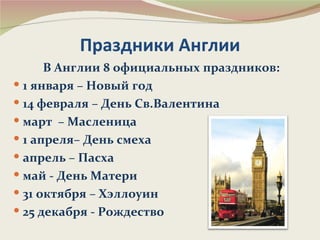 Праздники Англии
      В Англии 8 официальных праздников:
 1 января – Новый год
 14 февраля – День Св.Валентина
 март – Масленица
 1 апреля– День смеха
 апрель – Пасха
 май - День Матери
 31 октября – Хэллоуин
 25 декабря - Рождество
 