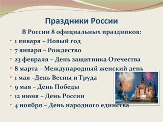Праздники России
       В России 8 официальных праздников:
•   1 января – Новый год
•   7 января – Рождество
•   23 февраля – День защитника Отечества
•   8 марта – Международный женский день
•   1 мая –День Весны и Труда
•   9 мая – День Победы
•   12 июня – День России
•   4 ноября – День народного единства
 
