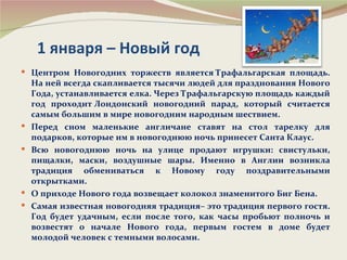 1 января – Новый год
 Центром Новогодних торжеств является Трафальгарская площадь.
    На ней всегда скапливается тысячи людей для празднования Нового
    Года, устанавливается елка. Через Трафальгарскую площадь каждый
    год проходит Лондонский новогодний парад, который считается
    самым большим в мире новогодним народным шествием.
   Перед сном маленькие англичане ставят на стол тарелку для
    подарков, которые им в новогоднюю ночь принесет Санта Клаус.
   Всю новогоднюю ночь на улице продают игрушки: свистульки,
    пищалки, маски, воздушные шары. Именно в Англии возникла
    традиция обмениваться к Новому году поздравительными
    открытками.
   О приходе Нового года возвещает колокол знаменитого Биг Бена.
   Самая известная новогодняя традиция– это традиция первого гостя.
    Год будет удачным, если после того, как часы пробьют полночь и
    возвестят о начале Нового года, первым гостем в доме будет
    молодой человек с темными волосами.
 