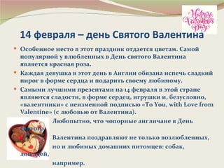 14 февраля – день Святого Валентина
 Особенное место в этот праздник отдается цветам. Самой
  популярной у влюбленных в День святого Валентина
  является красная роза.
 Каждая девушка в этот день в Англии обязана испечь сладкий
  пирог в форме сердца и подарить своему любимому.
 Самыми лучшими презентами на 14 февраля в этой стране
  являются сладости, в форме сердец, игрушки и, безусловно,
  «валентинки» с неизменной подписью «To You, with Love from
  Valentine» (c любовью от Валентина).
            Любопытно, что чопорные англичане в День
  святого
            Валентина поздравляют не только возлюбленных,
            но и любимых домашних питомцев: собак,
  лошадей,
            например.
 