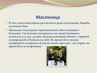 Масленица
 В этот день популярны различного рода состязания, борьба,
  кулачные бои.
 Проходят ежегодные соревнования в беге женщин с
  блинами. Состязание начинается по звону блинного
  колокола в 11 час. 55 мин. Каждая женщина бежит с горячей
  сковородкой и блином на ней. Во время бега нужно
  подбросить и поймать блин не менее трех раз - на старте, во
  время бега и на финише.
 
